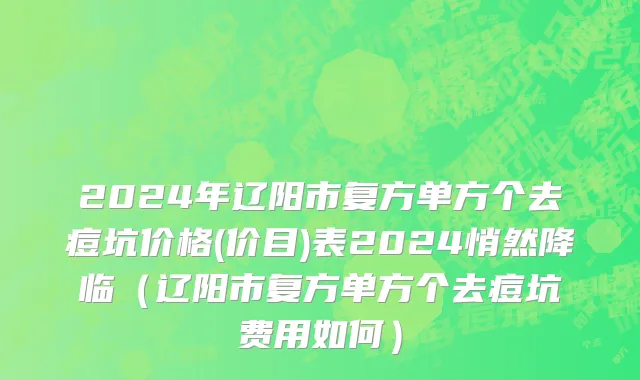 2024年辽阳市复方单方个去痘坑价格(价目)表2024悄然降临（辽阳市复方单方个去痘坑费用如何）