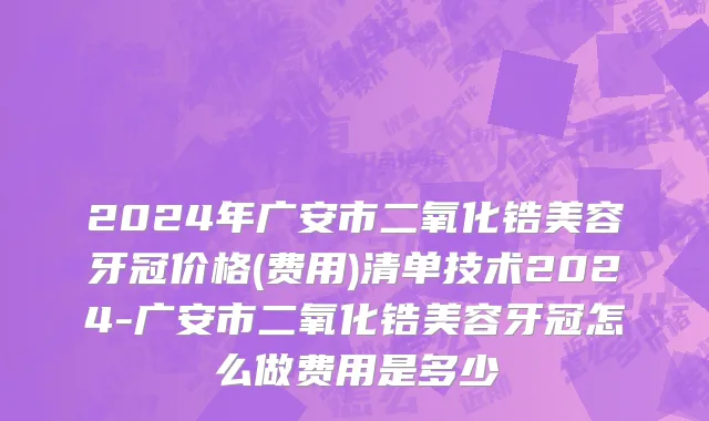 2024年广安市二氧化锆美容牙冠价格(费用)清单技术2024-广安市二氧化锆美容牙冠怎么做费用是多少