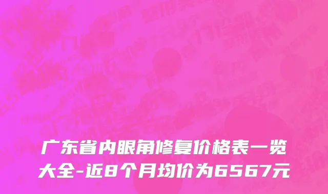 广东省内眼角修复价格表一览大全-近8个月均价为6567元