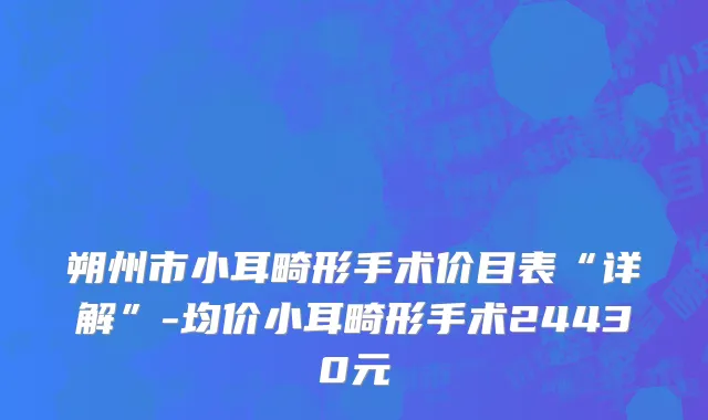 朔州市小耳畸形手术价目表“详解”-均价小耳畸形手术24430元