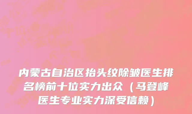 内蒙古自治区抬头纹除皱医生排名榜前十位实力出众（马登峰医生专业实力深受信赖）