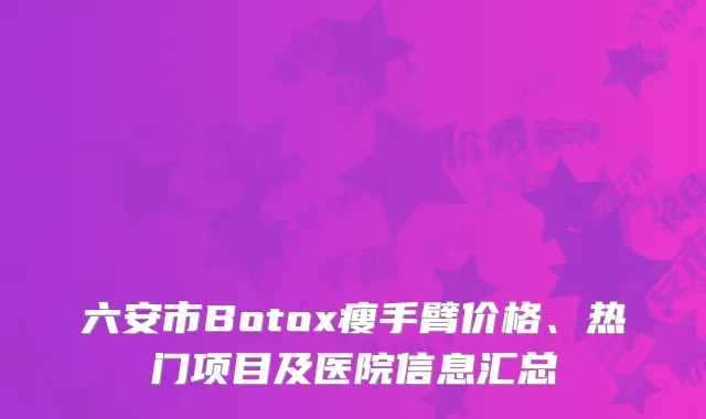 六安市Botox瘦手臂价格、热门项目及医院信息汇总
