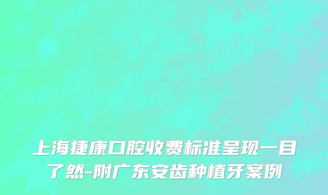 上海捷康口腔收费标准呈现一目了然-附广东安齿种植牙案例