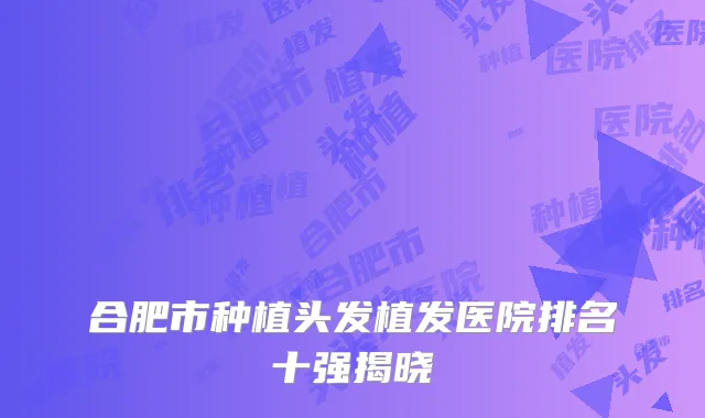 合肥市种植头发植发医院排名十强揭晓