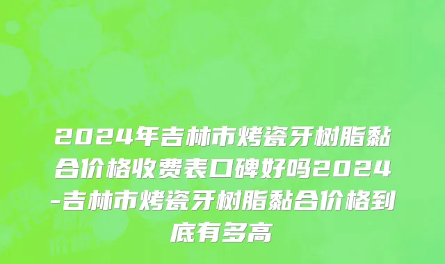 2024年吉林市烤瓷牙树脂黏合价格收费表口碑好吗2024-吉林市烤瓷牙树脂黏合价格到底有多高