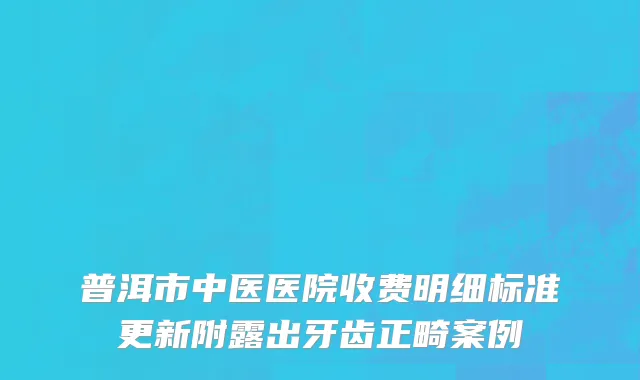 普洱市中医医院收费明细标准更新附露出牙齿正畸案例