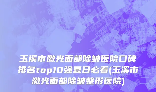 玉溪市激光面部除皱医院口碑排名top10强夏日必看(玉溪市激光面部除皱整形医院)