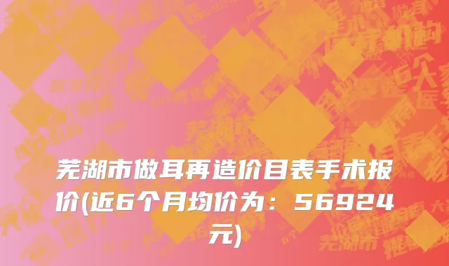 芜湖市做耳再造价目表手术报价(近6个月均价为：56924元)