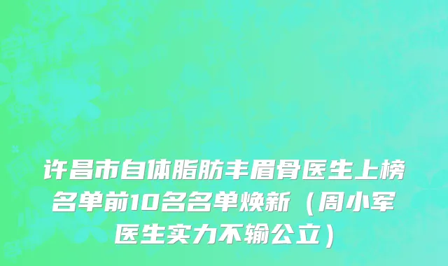许昌市自体脂肪丰眉骨医生上榜名单前10名名单焕新（周小军医生实力不输公立）