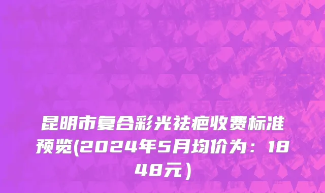 昆明市复合彩光祛疤收费标准预览(2024年5月均价为：1848元）