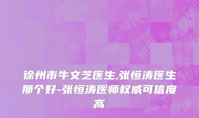 徐州市牛文芝医生,张恒涛医生那个好-张恒涛医师权威可信度高