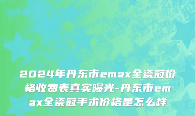 2024年丹东市emax全瓷冠价格收费表真实曝光-丹东市emax全瓷冠手术价格是怎么样