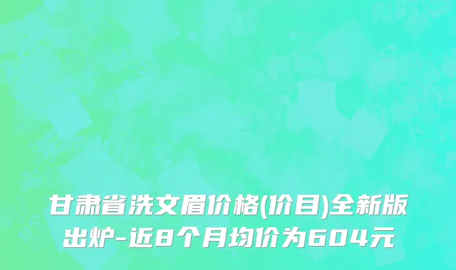 甘肃省洗文眉价格(价目)全新版出炉-近8个月均价为604元