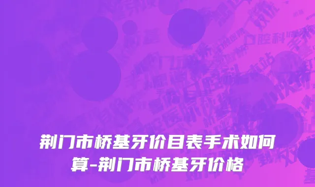 荆门市桥基牙价目表手术如何算-荆门市桥基牙价格