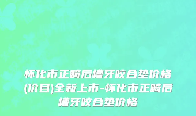 怀化市正畸后槽牙咬合垫价格(价目)全新上市-怀化市正畸后槽牙咬合垫价格