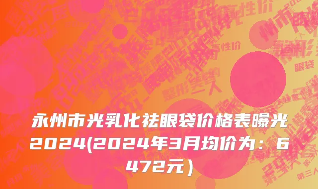 永州市光乳化祛眼袋价格表曝光2024(2024年3月均价为：6472元）