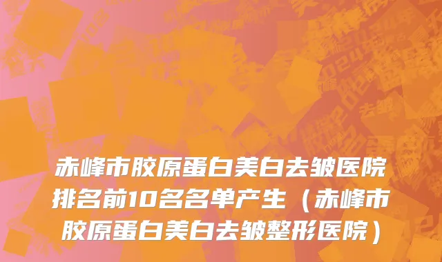 赤峰市胶原蛋白美白去皱医院排名前10名名单产生（赤峰市胶原蛋白美白去皱整形医院）