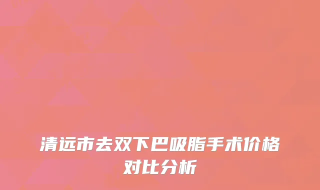 清远市去双下巴吸脂手术价格对比分析