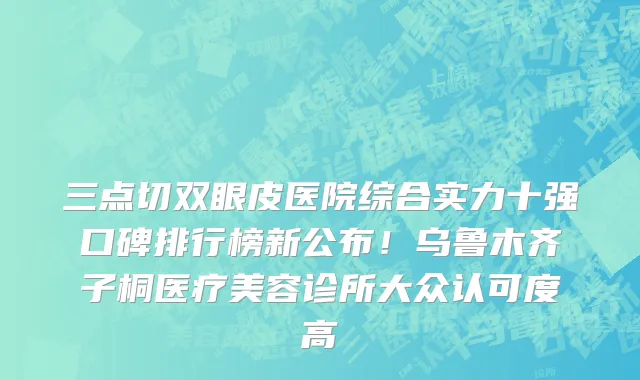 三点切双眼皮医院综合实力十强口碑排行榜新公布!乌鲁木齐子桐医疗美容诊所大众认可度高