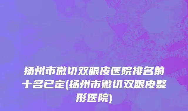扬州市微切双眼皮医院排名前十名已定(扬州市微切双眼皮整形医院)