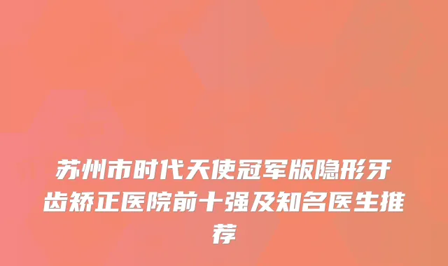 苏州市时代天使冠军版隐形牙齿矫正医院前十强及知名医生推荐