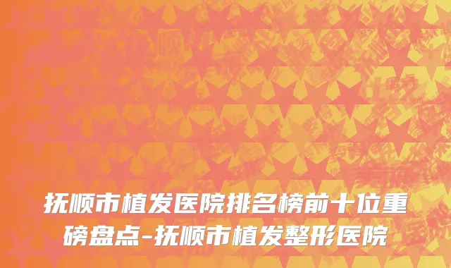 抚顺市植发医院排名榜前十位重磅盘点-抚顺市植发整形医院