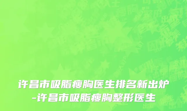 许昌市吸脂瘦胸医生排名新出炉-许昌市吸脂瘦胸整形医生