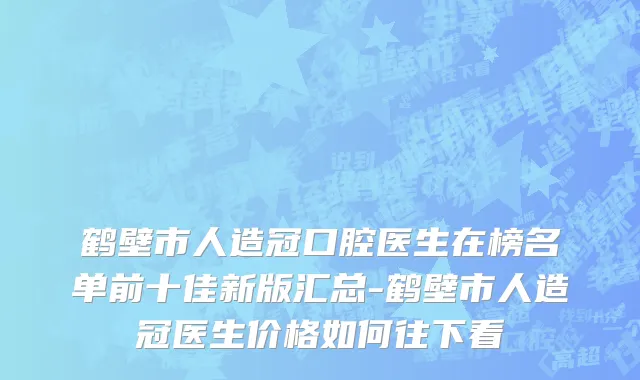 鹤壁市人造冠口腔医生在榜名单前十佳新版汇总-鹤壁市人造冠医生价格如何往下看