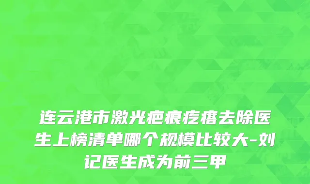 连云港市激光疤痕疙瘩去除医生上榜清单哪个规模比较大-刘记医生成为前三甲