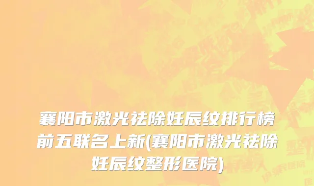 襄阳市激光祛除妊辰纹排行榜前五联名上新(襄阳市激光祛除妊辰纹整形医院)