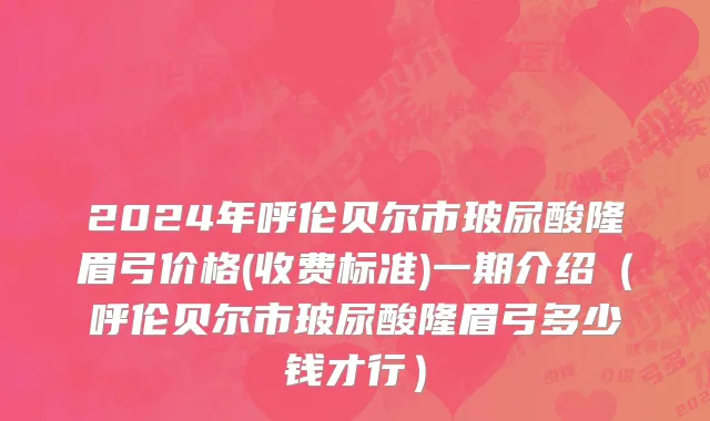 2024年呼伦贝尔市玻尿酸隆眉弓价格(收费标准)一期介绍（呼伦贝尔市玻尿酸隆眉弓多少钱才行）