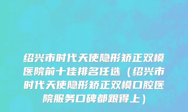 绍兴市时代天使隐形矫正双模医院前十佳排名任选（绍兴市时代天使隐形矫正双模口腔医院服务口碑都跟得上）