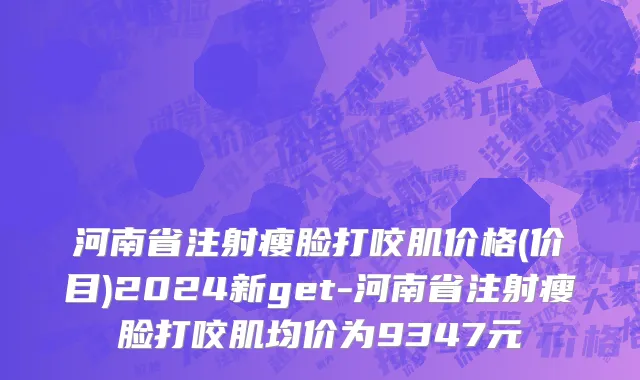 河南省注射瘦脸打咬肌价格(价目)2024新get-河南省注射瘦脸打咬肌均价为9347元
