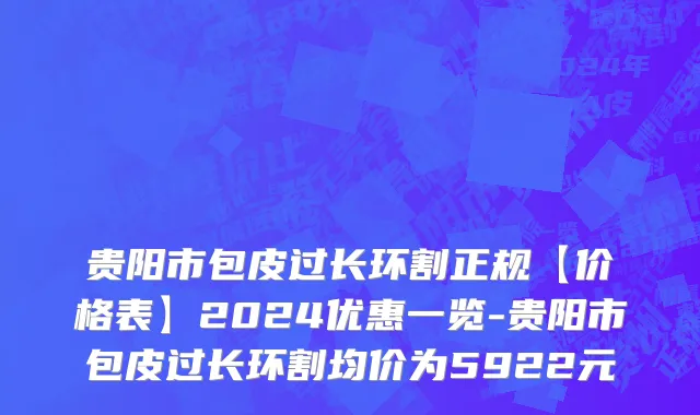 贵阳市包皮过长环割正规【价格表】2024优惠一览-贵阳市包皮过长环割均价为5922元