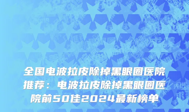 全国电波拉皮除掉黑眼圈医院推荐：电波拉皮除掉黑眼圈医院前50佳2024最新榜单