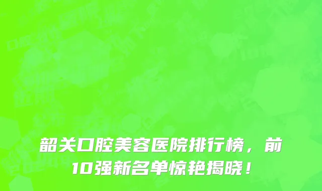 韶关口腔美容医院排行榜,前10强新名单惊艳揭晓!