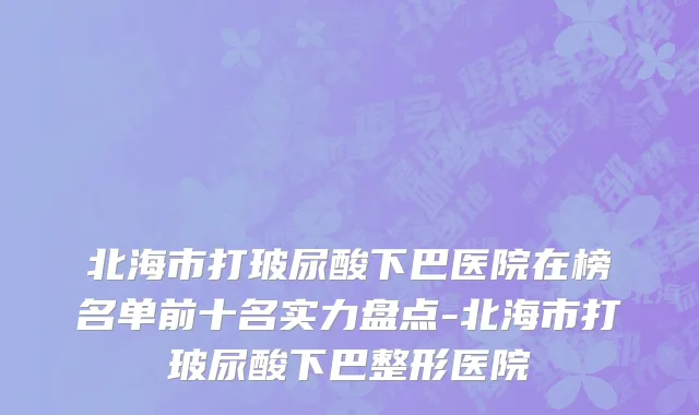北海市打玻尿酸下巴医院在榜名单前十名实力盘点-北海市打玻尿酸下巴整形医院