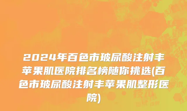 2024年百色市玻尿酸注射丰苹果肌医院排名榜随你挑选(百色市玻尿酸注射丰苹果肌整形医院)