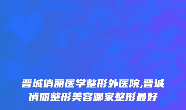 晋城俏丽医学整形外医院,晋城俏丽整形美容哪家整形最好