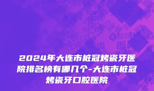 2024年大连市桩冠烤瓷牙医院排名榜有哪几个-大连市桩冠烤瓷牙口腔医院