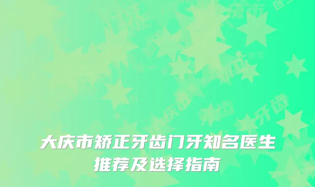 大庆市矫正牙齿门牙知名医生推荐及选择指南