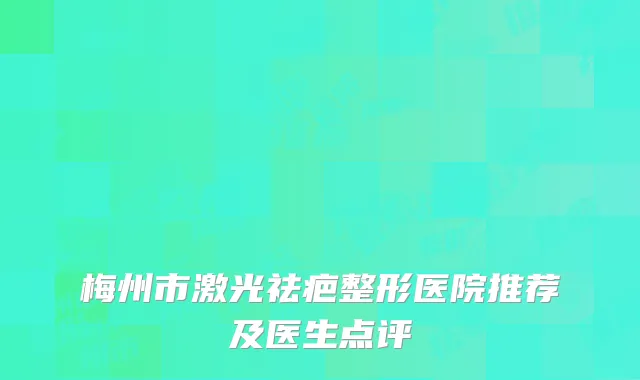 梅州市激光祛疤整形医院推荐及医生点评