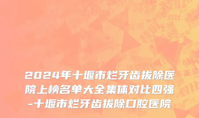 2024年十堰市烂牙齿拔除医院上榜名单大全集体对比四强-十堰市烂牙齿拔除口腔医院