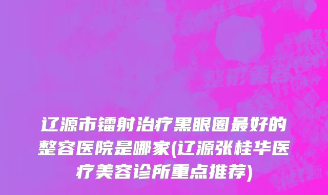 辽源市镭射治疗黑眼圈最好的整容医院是哪家(辽源张桂华医疗美容诊所重点推荐)