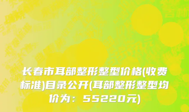 长春市耳部整形整型价格(收费标准)目录公开(耳部整形整型均价为：55220元)