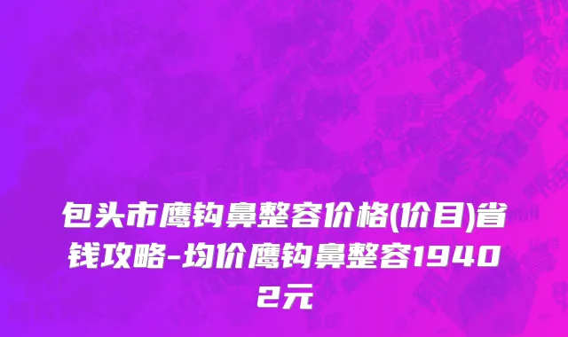 包头市鹰钩鼻整容价格(价目)省钱攻略-均价鹰钩鼻整容19402元