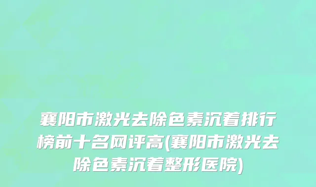 襄阳市激光去除色素沉着排行榜前十名网评高(襄阳市激光去除色素沉着整形医院)