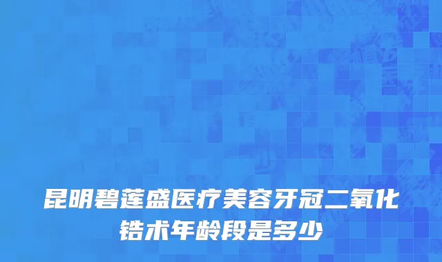 昆明碧莲盛医疗美容牙冠二氧化锆术年龄段是多少