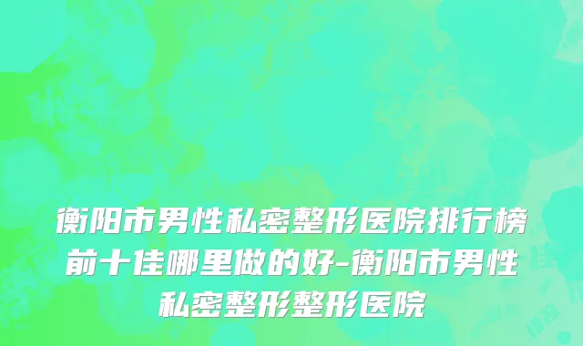 衡阳市男性私密整形医院排行榜前十佳哪里做的好-衡阳市男性私密整形整形医院