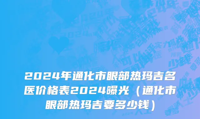 2024年通化市眼部热玛吉名医价格表2024曝光（通化市眼部热玛吉要多少钱）